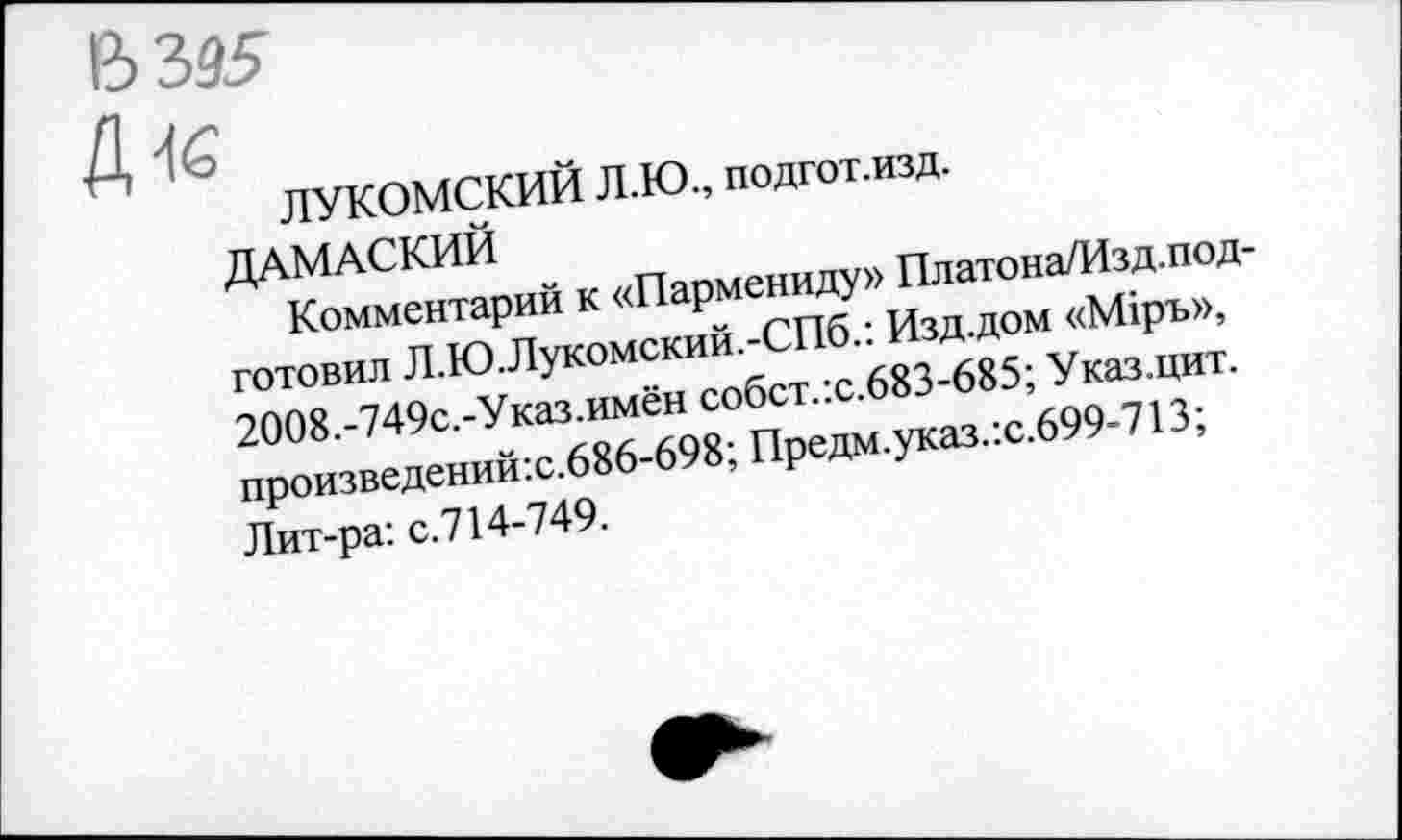 ﻿46
ЛУКОМСКИЙ Л.Ю., подгот.изд.
ДАМАСКИЙ
Комментарий к «Пармениду» Платона/Изд.под-готовил Л.Ю.Лукомский.-СПб.: Изд.дом «М1ръ», 2008.-749с.-Указ.имён собст.:с.683-685; Указ.цит. произведений:с.686-698; Предм.указ.:с.699-713; Лит-ра: с.714-749.